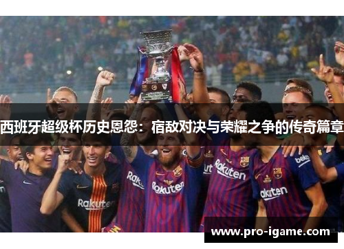 西班牙超级杯历史恩怨:宿敌对决与荣耀之争的传奇篇章