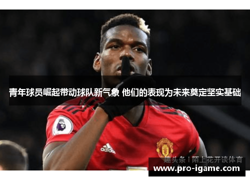 青年球员崛起带动球队新气象 他们的表现为未来奠定坚实基础