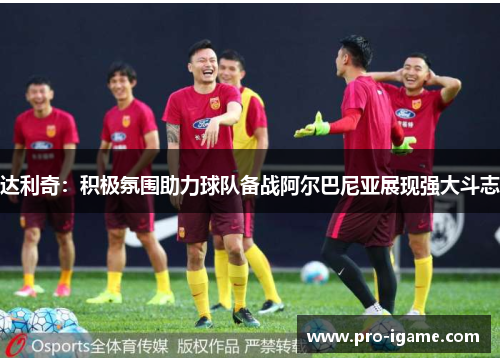 达利奇：积极氛围助力球队备战阿尔巴尼亚展现强大斗志