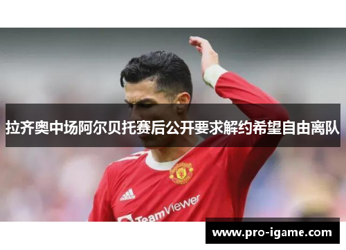 拉齐奥中场阿尔贝托赛后公开要求解约希望自由离队