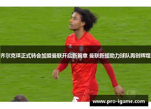 齐尔克泽正式转会加盟曼联开启新篇章 曼联新援助力球队再创辉煌